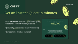 Go to CHEIFS.com to receive a personalized quote, based on the home information you provide
Quick, self‑guided estimate (subject to appraisal)
Quote delivered directly to your email